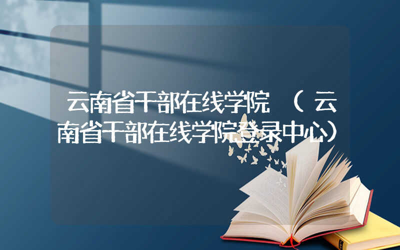 云南省干部在线学院 (云南省干部在线学院登录中心)